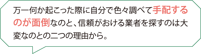 万一何か起こった際に自分で色々調べて手配するのが面倒なのと、信頼がおける業者を探すのは大変なのとの二つの理由から。