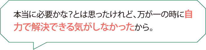 本当に必要かな？とは思ったけれど、万が一の時に自力で解決できる気がしなかったから。