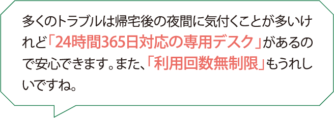 多くのトラブルは帰宅後の夜間に気付くことが多いけれど「24時間365日対応の専用デスク」があるので安心できます。また、「利用回数無制限」もうれしいですね。
