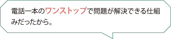 電話一本のワンストップで問題が解決できる仕組みだったから。